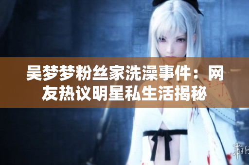 吳夢夢粉絲家洗澡事件：網(wǎng)友熱議明星私生活揭秘