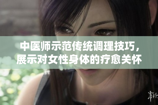 中醫(yī)師示范傳統(tǒng)調(diào)理技巧，展示對女性身體的療愈關(guān)懷