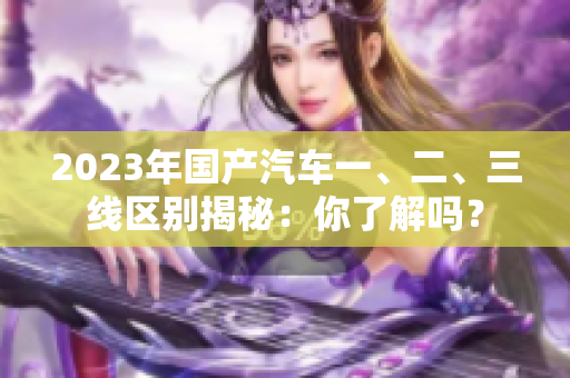 2023年國(guó)產(chǎn)汽車(chē)一、二、三線區(qū)別揭秘：你了解嗎？