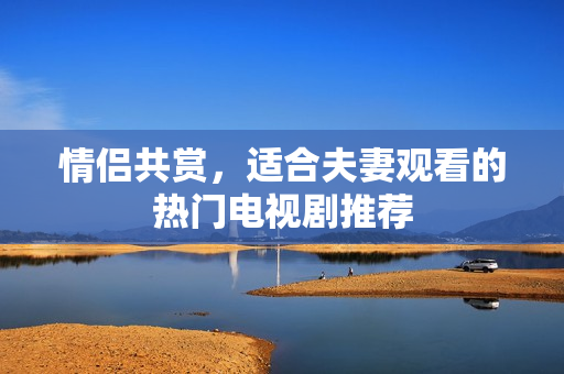 情侶共賞，適合夫妻觀看的熱門電視劇推薦