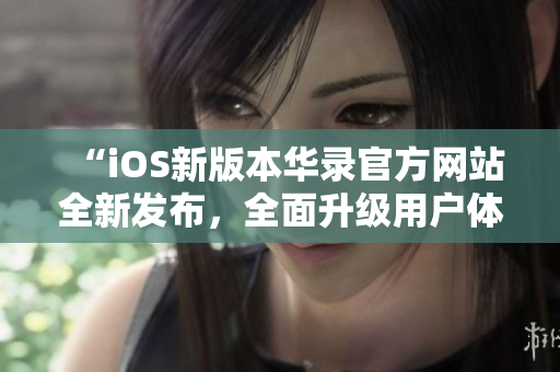“iOS新版本華錄官方網(wǎng)站全新發(fā)布，全面升級(jí)用戶體驗(yàn)”