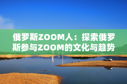 俄羅斯ZOOM人：探索俄羅斯參與ZOOM的文化與趨勢