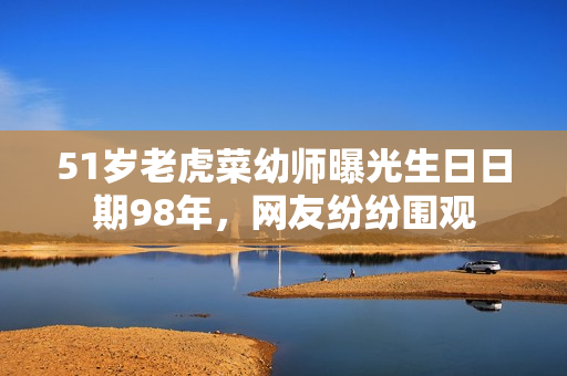 51歲老虎菜幼師曝光生日日期98年，網(wǎng)友紛紛圍觀