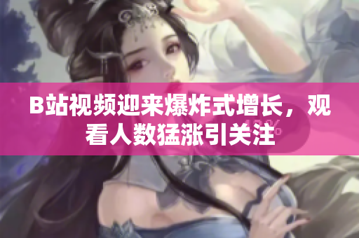 B站視頻迎來爆炸式增長，觀看人數(shù)猛漲引關(guān)注