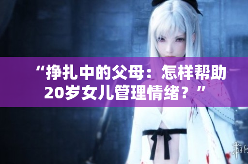 “掙扎中的父母：怎樣幫助20歲女兒管理情緒？”