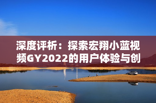深度評析：探索宏翔小藍視頻GY2022的用戶體驗與創(chuàng)新之路