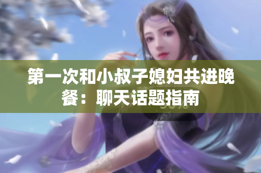 第一次和小叔子媳婦共進(jìn)晚餐：聊天話題指南