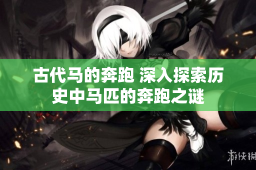 古代馬的奔跑 深入探索歷史中馬匹的奔跑之謎