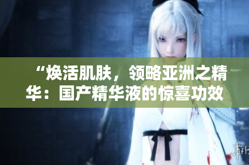 “煥活肌膚，領(lǐng)略亞洲之精華：國產(chǎn)精華液的驚喜功效”
