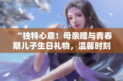 “獨特心意！母親贈與青春期兒子生日禮物，溫馨時刻永存”