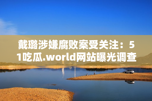 戴璐涉嫌腐敗案受關(guān)注：51吃瓜.world網(wǎng)站曝光調(diào)查結(jié)果