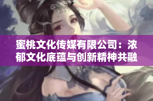 蜜桃文化傳媒有限公司：濃郁文化底蘊與創(chuàng)新精神共融的創(chuàng)立年限