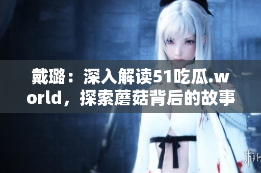 戴璐：深入解讀51吃瓜.world，探索蘑菇背后的故事