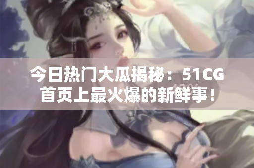 今日熱門大瓜揭秘：51CG首頁上最火爆的新鮮事！