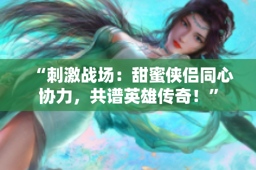 “刺激戰(zhàn)場：甜蜜俠侶同心協(xié)力，共譜英雄傳奇！”