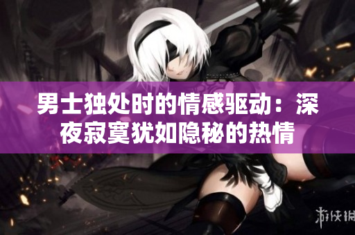 男士獨(dú)處時(shí)的情感驅(qū)動(dòng)：深夜寂寞猶如隱秘的熱情