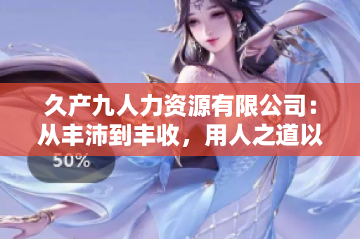 久產(chǎn)九人力資源有限公司：從豐沛到豐收，用人之道以解渴