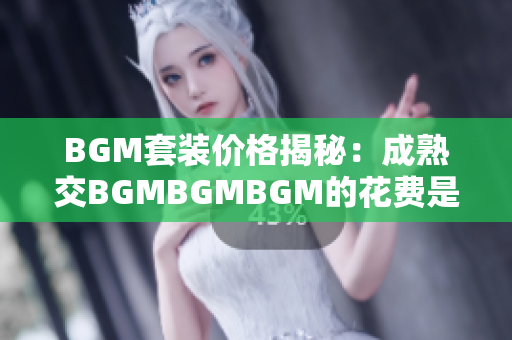 BGM套裝價格揭秘：成熟交BGMBGMBGM的花費(fèi)是多少？