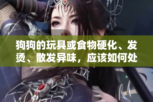 狗狗的玩具或食物硬化、發(fā)燙、散發(fā)異味，應(yīng)該如何處理？