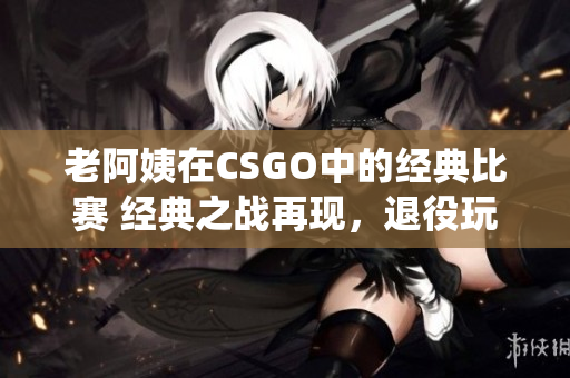 老阿姨在CSGO中的經(jīng)典比賽 經(jīng)典之戰(zhàn)再現(xiàn)，退役玩家引爆電競(jìng)熱潮