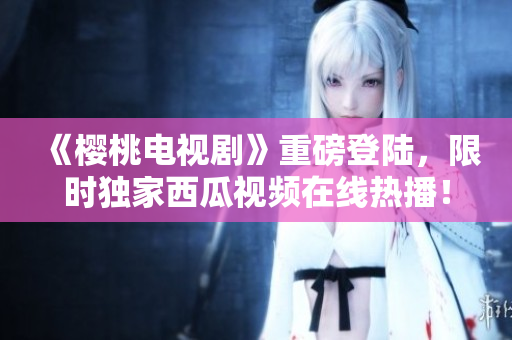 《櫻桃電視劇》重磅登陸，限時獨家西瓜視頻在線熱播！
