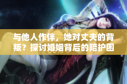 與他人作伴，她對(duì)丈夫的背叛？探討婚姻背后的陪護(hù)困境