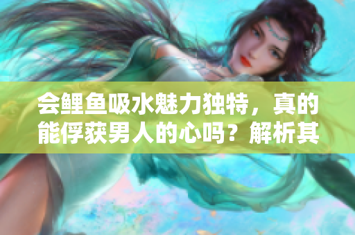 會鯉魚吸水魅力獨特，真的能俘獲男人的心嗎？解析其神秘之處與吸引力