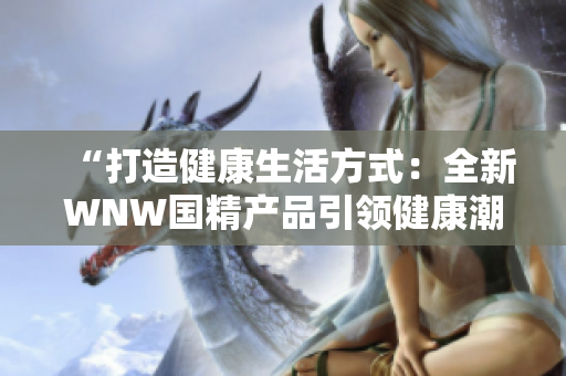 “打造健康生活方式：全新WNW國精產(chǎn)品引領(lǐng)健康潮流！”