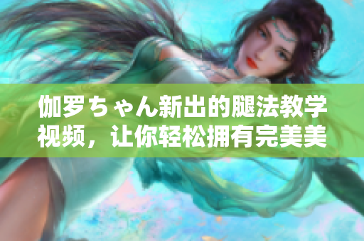 伽羅ちゃん新出的腿法教學(xué)視頻，讓你輕松擁有完美美腿！
