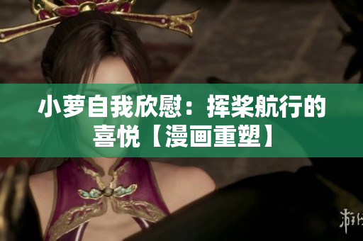 小蘿自我欣慰：揮槳航行的喜悅【漫畫重塑】