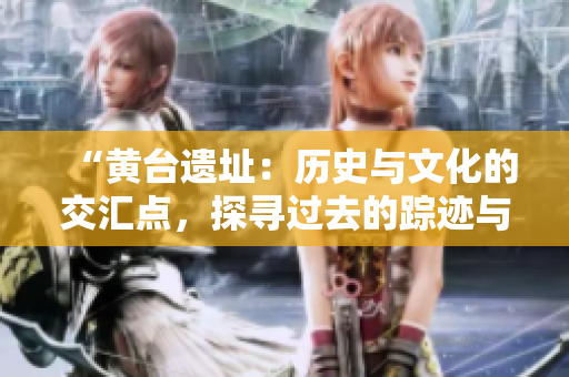“黃臺遺址：歷史與文化的交匯點，探尋過去的蹤跡與未來的啟示”