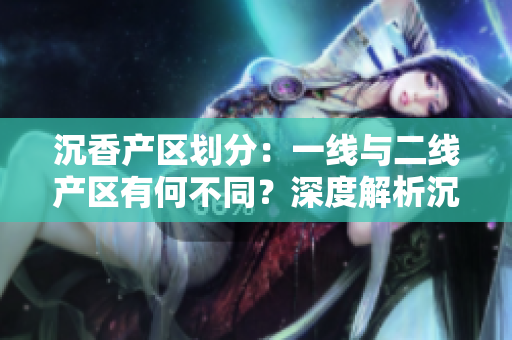 沉香產(chǎn)區(qū)劃分：一線與二線產(chǎn)區(qū)有何不同？深度解析沉香原產(chǎn)地的特點(diǎn)與差異