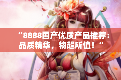 “8888國產(chǎn)優(yōu)質(zhì)產(chǎn)品推薦：品質(zhì)精華，物超所值！”