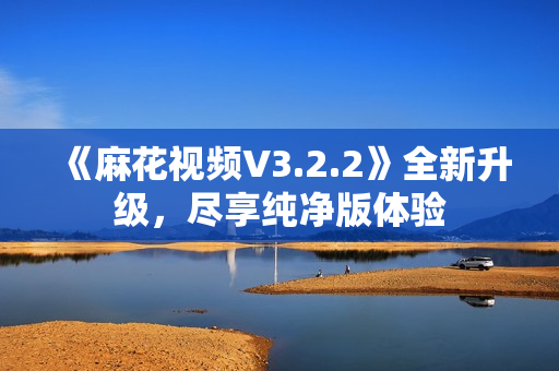 《麻花視頻V3.2.2》全新升級，盡享純凈版體驗