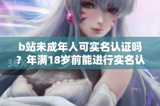 b站未成年人可實(shí)名認(rèn)證嗎？年滿18歲前能進(jìn)行實(shí)名認(rèn)證嗎？
