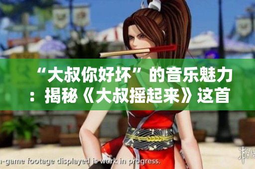 “大叔你好壞”的音樂魅力：揭秘《大叔搖起來》這首神曲