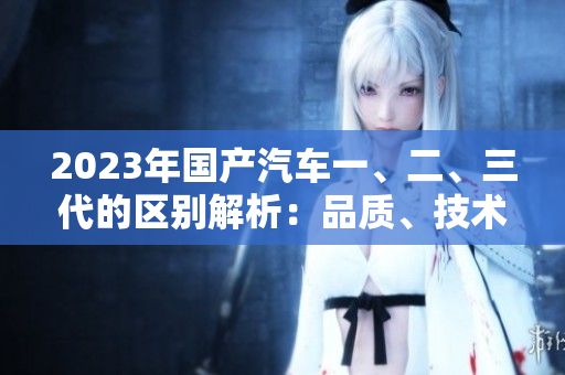 2023年國產(chǎn)汽車一、二、三代的區(qū)別解析：品質(zhì)、技術(shù)與性能差異分析