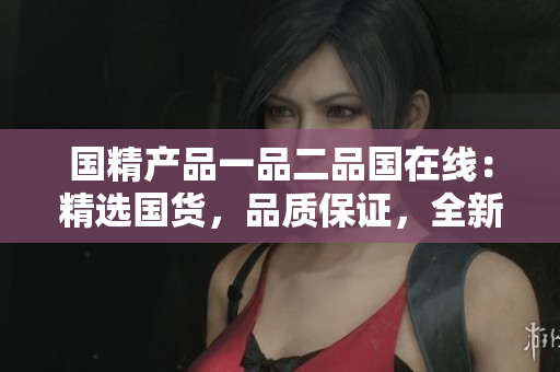 國精產(chǎn)品一品二品國在線：精選國貨，品質(zhì)保證，全新上線！