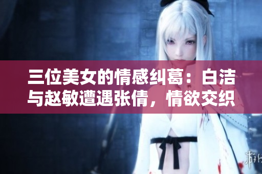 三位美女的情感糾葛：白潔與趙敏遭遇張倩，情欲交織情仇難解