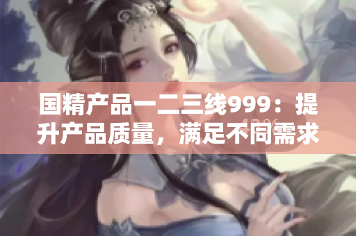 國精產(chǎn)品一二三線999：提升產(chǎn)品質(zhì)量，滿足不同需求