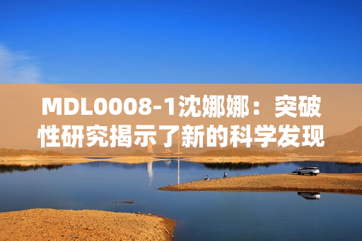 MDL0008-1沈娜娜：突破性研究揭示了新的科學(xué)發(fā)現(xiàn)