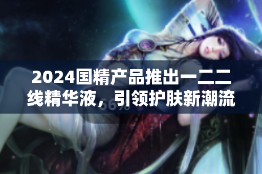 2024國精產(chǎn)品推出一二二線精華液，引領(lǐng)護膚新潮流