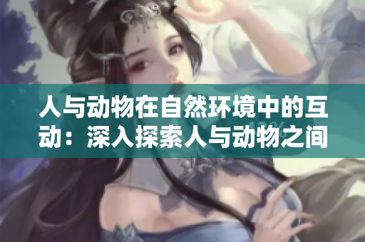 人與動物在自然環(huán)境中的互動：深入探索人與動物之間的和諧關(guān)系