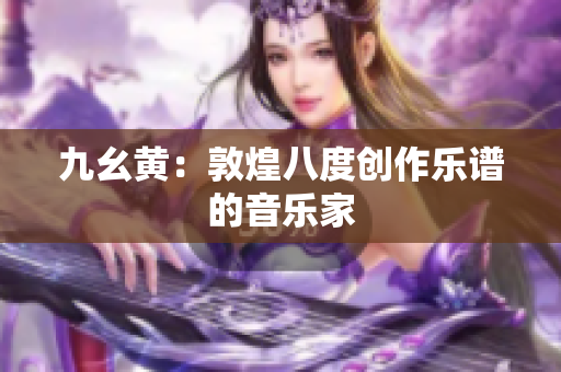 九幺黃：敦煌八度創(chuàng)作樂譜的音樂家