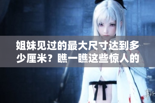 姐妹見過的最大尺寸達(dá)到多少厘米？瞧一瞧這些驚人的大?。? title=
