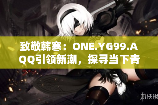 致敬韓寒：ONE.YG99.AQQ引領(lǐng)新潮，探尋當(dāng)下青年心聲