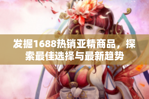 發(fā)掘1688熱銷亞精商品，探索最佳選擇與最新趨勢