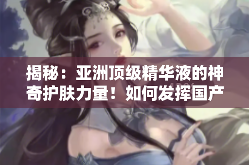 揭秘：亞洲頂級(jí)精華液的神奇護(hù)膚力量！如何發(fā)揮國(guó)產(chǎn)精華液的護(hù)膚功效？