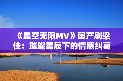 《星空無限MV》國產(chǎn)劇梁佳：璀璨星辰下的情感糾葛