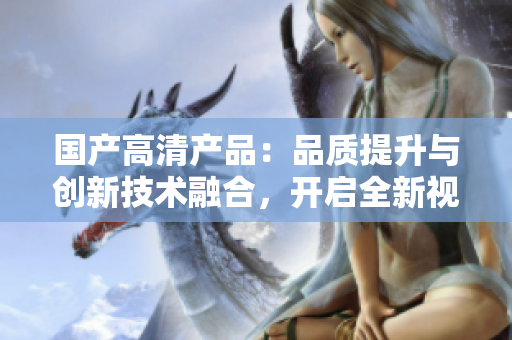 國產(chǎn)高清產(chǎn)品：品質(zhì)提升與創(chuàng)新技術(shù)融合，開啟全新視聽體驗